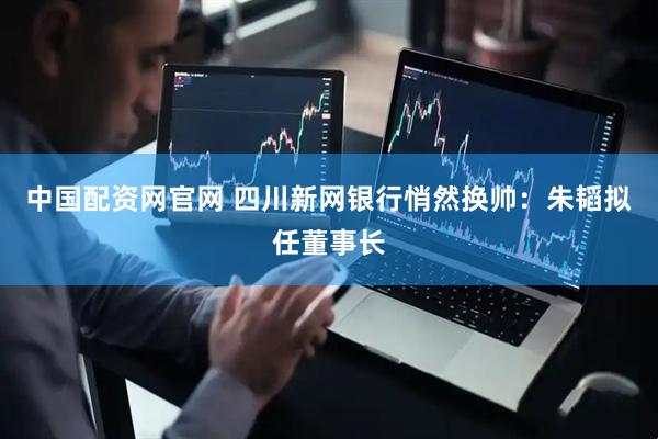 中国配资网官网 四川新网银行悄然换帅：朱韬拟任董事长