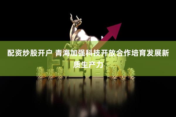 配资炒股开户 青海加强科技开放合作培育发展新质生产力