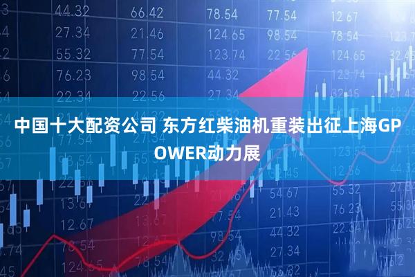 中国十大配资公司 东方红柴油机重装出征上海GPOWER动力展