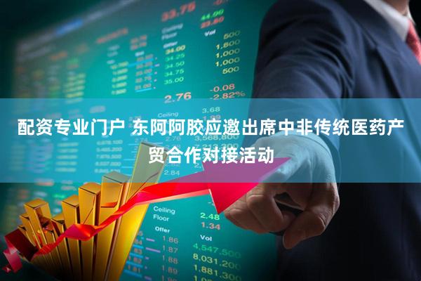 配资专业门户 东阿阿胶应邀出席中非传统医药产贸合作对接活动