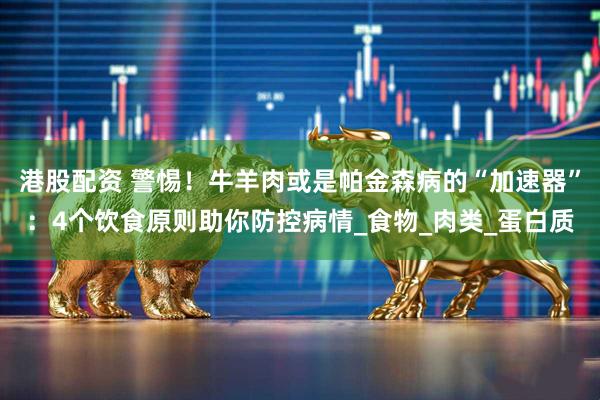 港股配资 警惕！牛羊肉或是帕金森病的“加速器”：4个饮食原则助你防控病情_食物_肉类_蛋白质