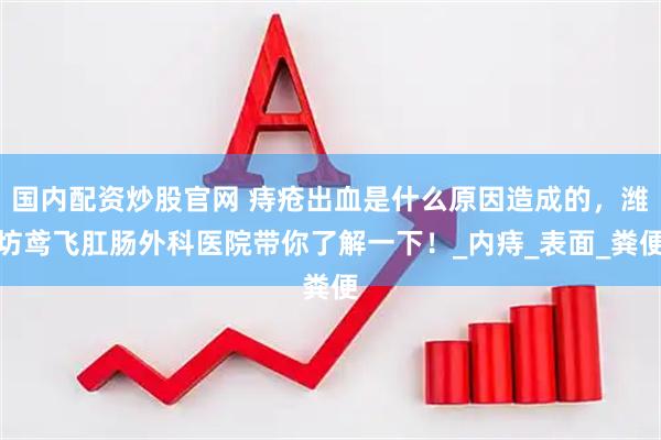 国内配资炒股官网 痔疮出血是什么原因造成的，潍坊鸢飞肛肠外科医院带你了解一下！_内痔_表面_粪便