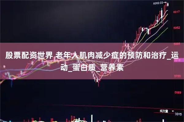 股票配资世界 老年人肌肉减少症的预防和治疗_运动_蛋白质_营养素