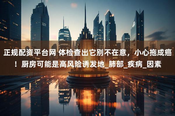正规配资平台网 体检查出它别不在意，小心拖成癌！厨房可能是高风险诱发地_肺部_疾病_因素
