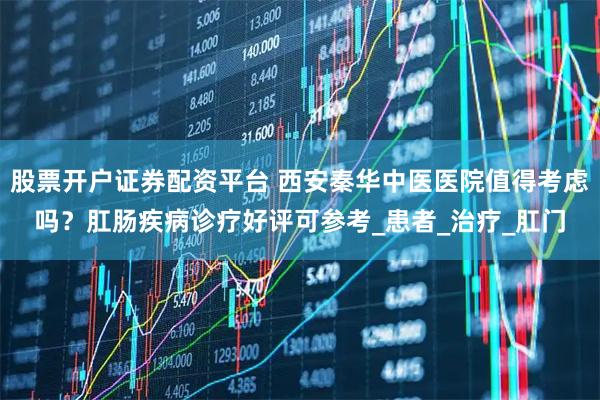 股票开户证券配资平台 西安秦华中医医院值得考虑吗？肛肠疾病诊疗好评可参考_患者_治疗_肛门