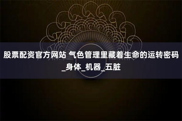 股票配资官方网站 气色管理里藏着生命的运转密码_身体_机器_五脏