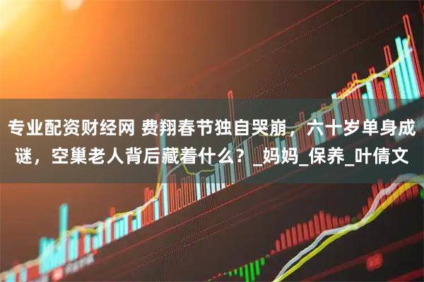 专业配资财经网 费翔春节独自哭崩，六十岁单身成谜，空巢老人背后藏着什么？_妈妈_保养_叶倩文