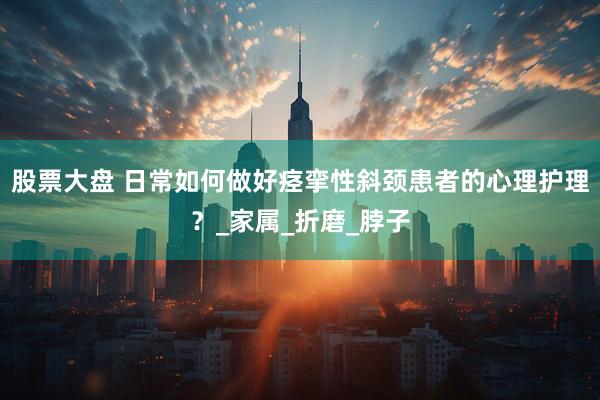 股票大盘 日常如何做好痉挛性斜颈患者的心理护理？_家属_折磨_脖子