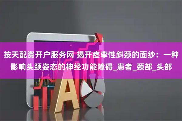 按天配资开户服务网 揭开痉挛性斜颈的面纱：一种影响头颈姿态的神经功能障碍_患者_颈部_头部