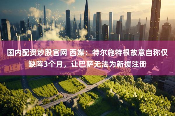 国内配资炒股官网 西媒：特尔施特根故意自称仅缺阵3个月，让巴萨无法为新援注册