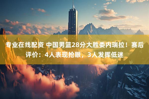 专业在线配资 中国男篮28分大胜委内瑞拉！赛后评价：4人表现抢眼，3人发挥低迷