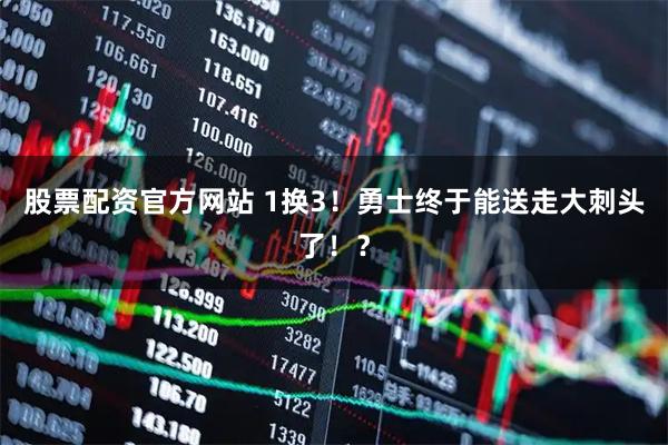 股票配资官方网站 1换3！勇士终于能送走大刺头了！？