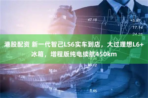 港股配资 新一代智己LS6实车到店，大过理想L6+冰箱，增程版纯电续航450km