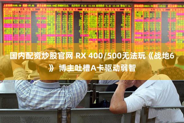 国内配资炒股官网 RX 400/500无法玩《战地6》 博主吐槽A卡驱动弱智