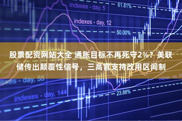 股票配资网站大全 通胀目标不再死守2%？美联储传出颠覆性信号，三高官支持改用区间制