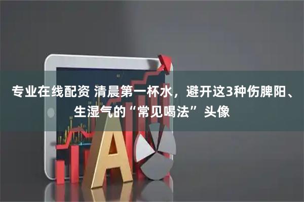 专业在线配资 清晨第一杯水，避开这3种伤脾阳、生湿气的“常见喝法” 头像