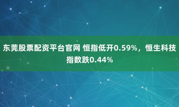 东莞股票配资平台官网 恒指低开0.59%，恒生科技指数跌0.44%