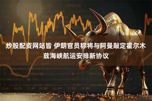 炒股配资网站皆 伊朗官员称将与阿曼敲定霍尔木兹海峡航运安排新协议